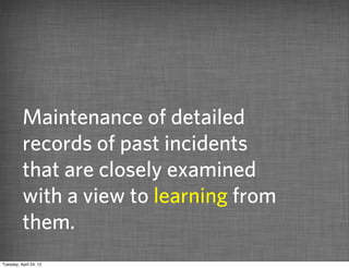 Maintenance of detailed
          records of past incidents
          that are closely examined
          with a view to learning from
          them.
Tuesday, April 24, 12
 