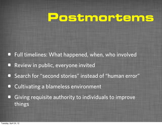 Postmortems


       •       Full timelines: What happened, when, who involved

       •       Review in public, everyone invited

       •       Search for “second stories” instead of “human error”

       •       Cultivating a blameless environment

       •       Giving requisite authority to individuals to improve
               things


Tuesday, April 24, 12
 