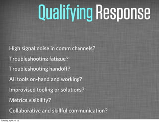 Qualifying Response
         High signal:noise in comm channels?
         Troubleshooting fatigue?
         Troubleshooting handoﬀ?
         All tools on-hand and working?
         Improvised tooling or solutions?
         Metrics visibility?
         Collaborative and skillful communication?
Tuesday, April 24, 12
 