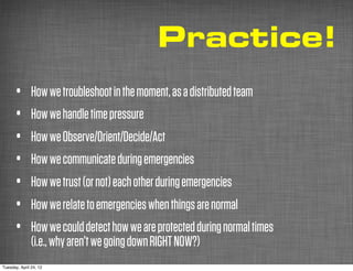 Practice!
      •        How we troubleshoot in the moment, as a distributed team
      •        How we handle time pressure
      •        How we Observe/Orient/Decide/Act
      •        How we communicate during emergencies
      •        How we trust (or not) each other during emergencies
      •        How we relate to emergencies when things are normal
      •        How we could detect how we are protected during normal times
               (i.e., why aren’t we going down RIGHT NOW?)
Tuesday, April 24, 12
 