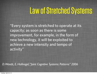 Law of Stretched Systems
                 “Every system is stretched to operate at its
                 capacity; as soon as there is some
                 improvement, for example, in the form of
                 new technology, it will be exploited to
                 achieve a new intensity and tempo of
                 activity”


   D.Woods, E. Hollnagel, “Joint Cognitive Systems: Patterns” 2006

Tuesday, April 24, 12
 