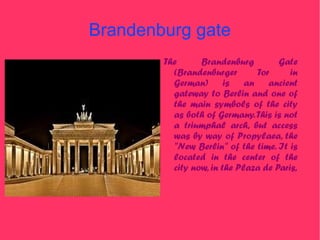 Brandenburg gate
        The      Brandenburg         Gate
          (Brandenburger       Tor      in
          German) is an ancient
          gateway to Berlin and one of
          the main symbols of the city
          as both of Germany. This is not
          a triumphal arch, but access
          was by way of Propylaea, the
          "New Berlin" of the time. It is
          located in the center of the
          city now, in the Plaza de Paris,
 