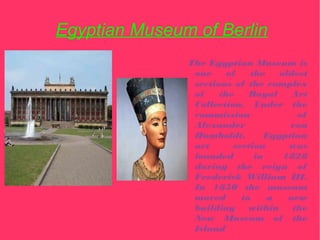 Egyptian Museum of Berlin
               The Egyptian Museum is
                one     of   the    oldest
                sections of the complex
                of    the    Royal     Art
                Collection. Under the
                commission              of
                Alexander             von
                Humboldt,        Egyptian
                art      section      was
                founded       in     1828
                during the reign of
                Frederick William III.
                In 1850 the museum
                moved      to    a    new
                building     within    the
                New Museum of the
                Island
 
