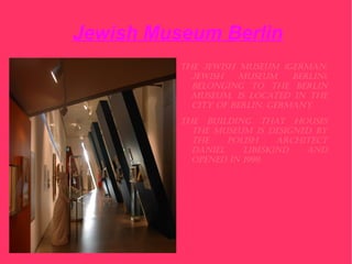 Jewish Museum Berlin
          The Jewish MuseuM (GerMan:
            Jewish    MuseuM    Berlin),
            BelonGinG To The Berlin
            MuseuM, is locaTed in The
            ciTy of Berlin, GerMany.
          The BuildinG ThaT houses
            The MuseuM is desiGned By
            The    Polish    archiTecT
            daniel    liBeskind   and
            oPened in 1999.
 
