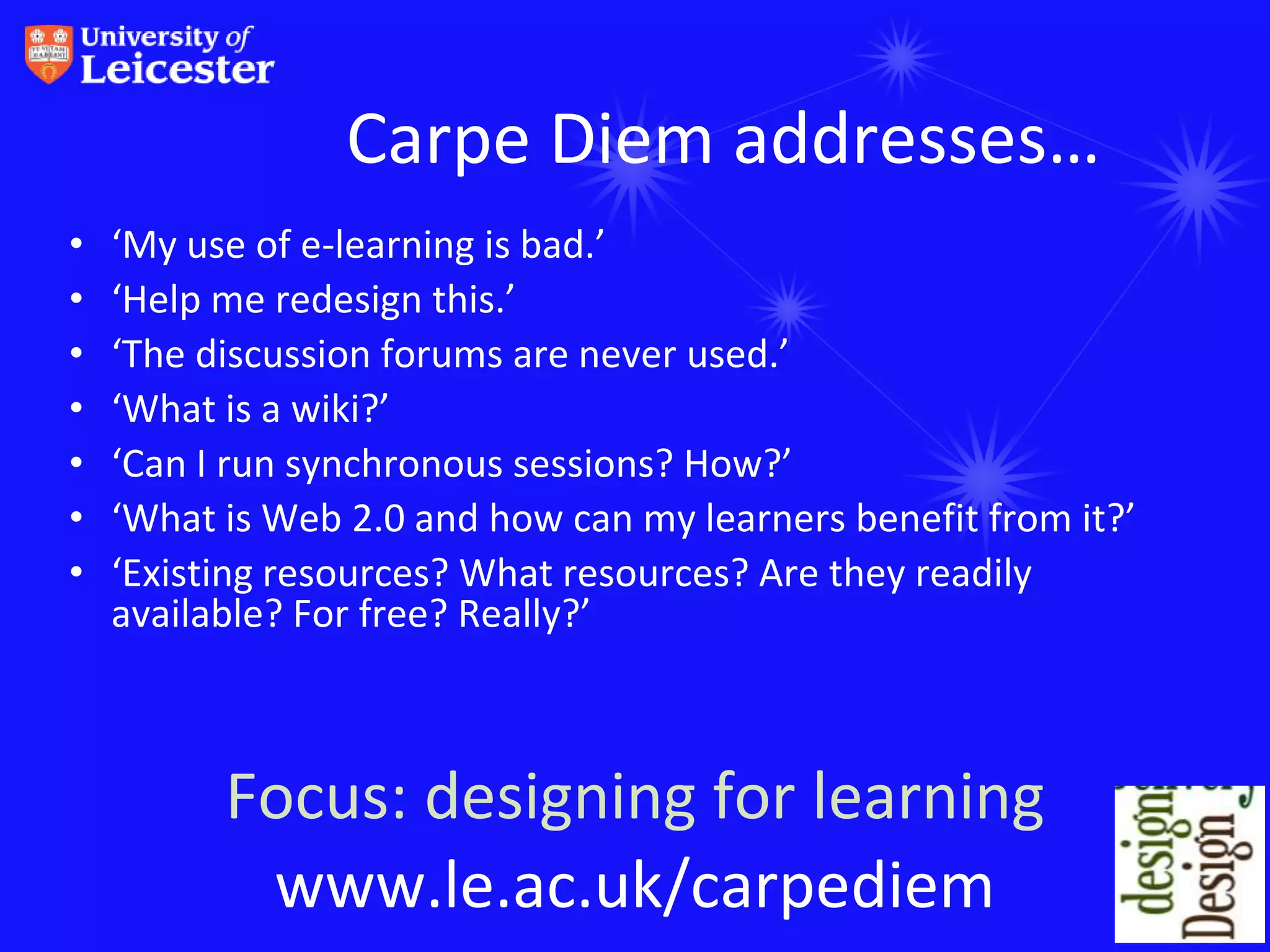 Carpe Diem addresses…
•   ‘My use of e-learning is bad.’
•   ‘Help me redesign this.’
•   ‘The discussion forums are never used.’
•   ‘What is a wiki?’
•   ‘Can I run synchronous sessions? How?’
•   ‘What is Web 2.0 and how can my learners benefit from it?’
•   ‘Existing resources? What resources? Are they readily
    available? For free? Really?’



          Focus: designing for learning
           www.le.ac.uk/carpediem
 