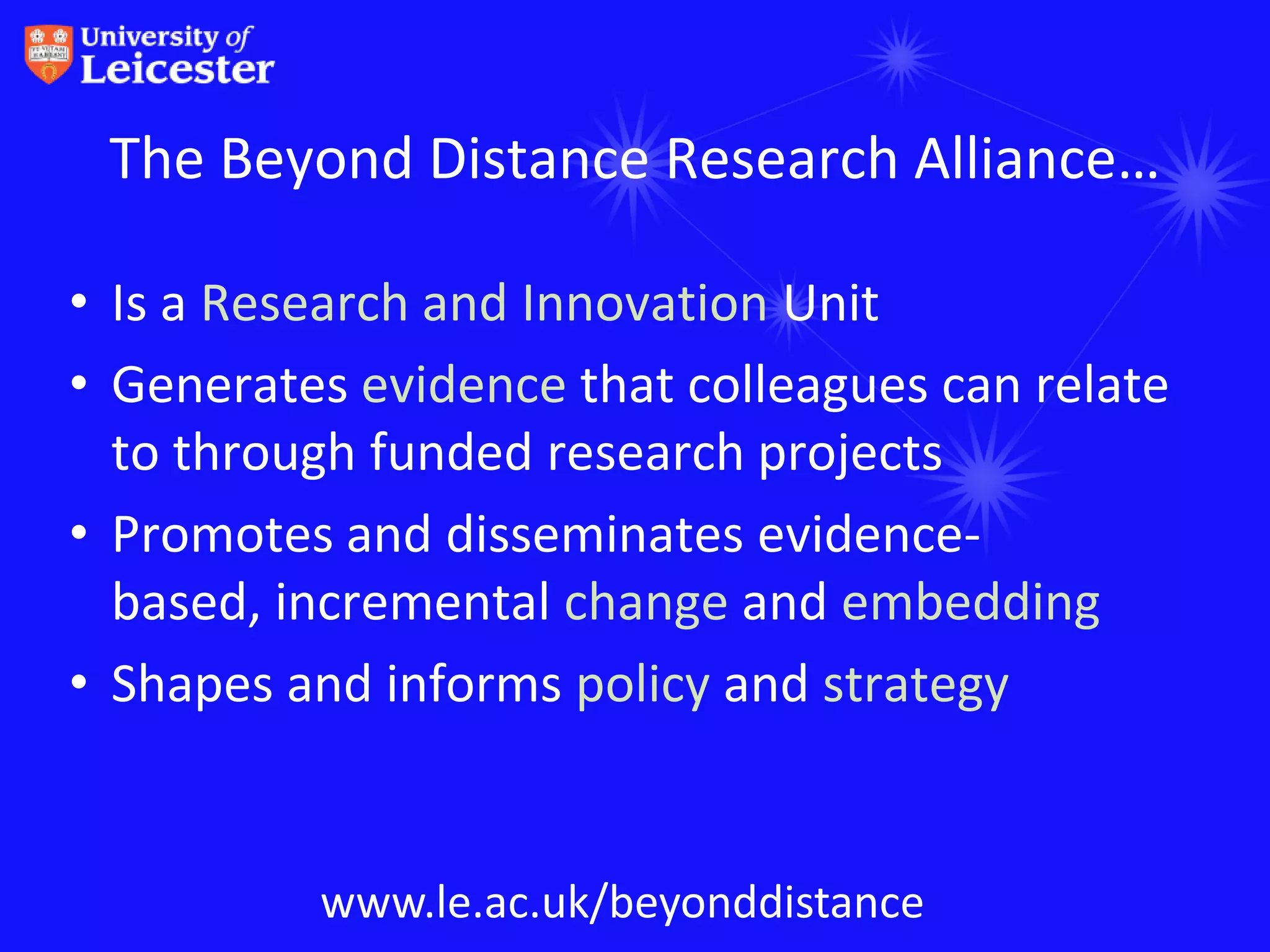 The Beyond Distance Research Alliance…

• Is a Research and Innovation Unit
• Generates evidence that colleagues can relate
  to through funded research projects
• Promotes and disseminates evidence-
  based, incremental change and embedding
• Shapes and informs policy and strategy


          www.le.ac.uk/beyonddistance
 