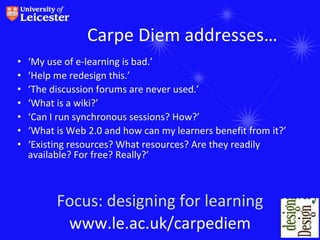 Carpe Diem addresses…
•   ‘My use of e-learning is bad.’
•   ‘Help me redesign this.’
•   ‘The discussion forums are never used.’
•   ‘What is a wiki?’
•   ‘Can I run synchronous sessions? How?’
•   ‘What is Web 2.0 and how can my learners benefit from it?’
•   ‘Existing resources? What resources? Are they readily
    available? For free? Really?’



          Focus: designing for learning
           www.le.ac.uk/carpediem
 