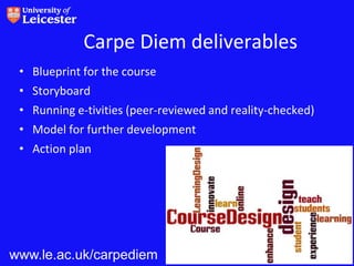 Carpe Diem deliverables
 • Blueprint for the course
 • Storyboard
 • Running e-tivities (peer-reviewed and reality-checked)
 • Model for further development
 • Action plan




www.le.ac.uk/carpediem                                      14
 