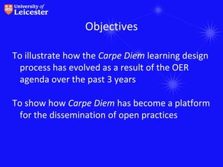Objectives

To illustrate how the Carpe Diem learning design
 process has evolved as a result of the OER
 agenda over the past 3 years

To show how Carpe Diem has become a platform
 for the dissemination of open practices
 