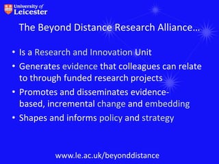 The Beyond Distance Research Alliance…

• Is a Research and Innovation Unit
• Generates evidence that colleagues can relate
  to through funded research projects
• Promotes and disseminates evidence-
  based, incremental change and embedding
• Shapes and informs policy and strategy


          www.le.ac.uk/beyonddistance
 