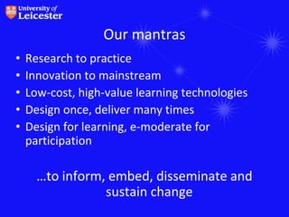 Our mantras
•   Research to practice
•   Innovation to mainstream
•   Low-cost, high-value learning technologies
•   Design once, deliver many times
•   Design for learning, e-moderate for
    participation

      …to inform, embed, disseminate and
                 sustain change
 