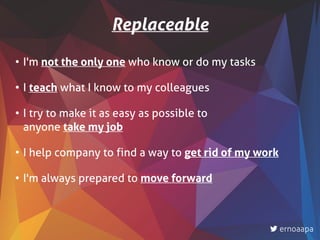 • I'm not the only one who know or do my tasks
• I teach what I know to my colleagues
• I try to make it as easy as possible to  
anyone take my job
• I help company to find a way to get rid of my work
• I'm always prepared to move forward
Replaceable
ernoaapa
 