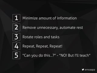 1 Minimize amount of information
2 Remove unnecessary, automate rest
3 Rotate roles and tasks
4 Repeat, Repeat, Repeat!
5 "Can you do this...?" - "NO! But I'll teach"
ernoaapa
 