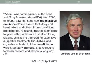 Tuesday 8 July 2014 10
“When I was commissioner of the Food
and Drug Administration (FDA) from 2005
to 2009, I saw first hand how regenerative
medicine offered a cure for kidney and
heart failure and other chronic conditions
like diabetes. Researchers used stem cells
to grow cells and tissues to replace failing
organs, eliminating the need for expensive
supportive treatments like dialysis and
organ transplants. But the beneficiaries
were laboratory animals. Breakthroughs
for humans were and still are a long way
off”.
WSJ, 15th
April 2012
Andrew von Eschenbach
 