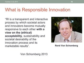 What is Responsible Innovation
“RI is a transparent and interactive
process by which societal actors
and innovators become mutually
responsive to each other with a
view on the (ethical)
acceptability, sustainability and
societal desirability of the
innovation process and its
marketable results”.
Von Schomberg 2013
Tuesday 8 July 2014 16
René Von Schomberg
 