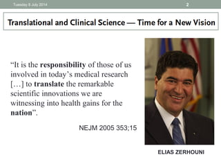 ELIAS ZERHOUNI
“It is the responsibility of those of us
involved in today’s medical research
[…] to translate the remarkable
scientific innovations we are
witnessing into health gains for the
nation”.
NEJM 2005 353;15
Tuesday 8 July 2014 2
 