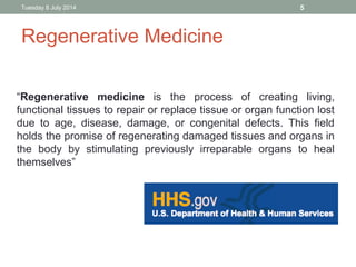 Tuesday 8 July 2014 5
“Regenerative medicine is the process of creating living,
functional tissues to repair or replace tissue or organ function lost
due to age, disease, damage, or congenital defects. This field
holds the promise of regenerating damaged tissues and organs in
the body by stimulating previously irreparable organs to heal
themselves”
Regenerative Medicine
 