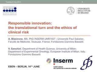 Responsible innovation:
the translational turn and the ethics of
clinical risk
A. Blasimme, MA, PhD INSERM UMR1027 - Université Paul Sabatier,
Faculté de Médicine, Toulouse, France; Fondazione Giannino Bassetti
V. Sanchini, Department of Health Science, University of Milan;
Department of Experimental Oncology, European Institute of Milan, Italy;
Fondazione Giannino Bassetti
Tuesday 8 July 2014 1
EBEN – BERLIN, 14TH
JUNE
 
