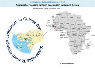 Institute for Cultural Diplomacy (icd)
Sustainable Tourism through Ecotourism in Guinea-Bissau
Berlin Economic Forum. 9-12 March 2017
Libya
Madagascar
Cote
D’Ivoire
Algeria
Botsw
ana
Keny
a
Sierra Leone-
Mali
Democratic
Republic
of the Congo
Somali
a
Guinea-Bissau-
Ghana
Uganda
Mozambique
Mauritan
ia
Angola
Niger
Zambia
Ethiopia
Wes
tern
Saha
ra
Chad
Guin
ea
Nigeria
Tunisia
Namibia
South
Africa
Egypt
Tanzani
a
Equatorial Guinea
-Lesotho
-Burundi
Djibouti
Rep. of the Congo-
Rwanda-
Senegal
Togo
Gabon
-Malawi
Morocco
Liberia
Central
African
Republic
Zimbabwe
Benin
Eritr
ea
-Swaziland
The Gambia-
Cape
Verde
Comoros
Maurit
Sao Tome
& Principe Seychelle
Burki
na
Faso
South
Sudan
Sudan
By, Rui Duarte Barros
 