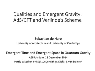 Dualities and Emergent Gravity:
AdS/CFT and Verlinde’s Scheme
Sebastian de Haro
University of Amsterdam and University of Cambridge
Emergent Time and Emergent Space in Quantum Gravity
AEI Potsdam, 18 December 2014
Partly based on PhilSci 10606 with D. Dieks, J. van Dongen
 