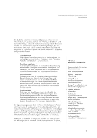 Potentialanalyse der Berliner Designbranche 2010
                                                                                                      Kurzdarstellung




Die Studie hat zudem Erkenntnisse und Ergebnisse anhand von vier
Thesen strukturiert. Diese wurden vor dem Hintergrund der Stärken- und
Schwächen-Analyse entwickelt und formulieren übergeordnete Ziele sowie
Ansätze und Optionen zur Ausgestaltung der Designstrategie. Sie sind
thematische Ableitungen aus der Analyse und verfolgen das Ziel, Hand-
lungsfelder zu begründen, in denen sich zentrale Potentiale für die Berliner
Designbranche ergeben:

        Prototypenthese
        Berlin hat das Potential, sich zukünftig auf die Generierung von
        hochwertigen sowie innovativen Prototypen – ob in Prozessen,
        Produkten oder Objekten – zu konzentrieren.                                  Schwächen
                                                                                     der Berliner Designbranche
        Spezialisierungsthese
        In der Designbranche bedarf es einer weiteren Spezialisierung
        der erbrachten Leistungen. Es bedarf einer „Strategie der Spe-               Durchschnittliches bis niedriges
        zialisierung“, um Berlin international als Ort hochwertiger und              Einkommensniveau
        innovativer Designprodukte und -prozesse zu positionieren.                   VerdrŠ ngungswettbewerb
        Innovationsthese                                                             Selektive kŸ nstlerische
        Designwirtschaft muss als innovative und produktorientierte                  Fokussierung
        Querschnittsbranche stärker in dem Konzept Kultur- und                       Geringe NŠ he zu
        Kreativ-wirtschaft verankert und als ideentreibender Motor                   anderen technologischen
        in andere Technologie- und Forschungsbereiche integriert                     Innovationsbereichen
        werden. Dazu gehört explizit die Verknüpfung von Design mit
        klassischen Wirtschaftsbranchen und anderen Kompetenzfel-                    Geringe NŠ he zu Handwerk und
        dern des Landes.                                                             Mittelstand, wenig Synergien
                                                                                     Fehlende Hersteller-
        Akzeptanzthese
                                                                                     Infrastruktur
        Berlin muss sich darauf konzentrieren, dem Defizit in der
        gesellschaftlichen Vermittlung und Anerkennung der Desi-                     Studentisches
        gnwirtschaft entgegenzuwirken. Die Designbranche bedarf                      Experimentierverhalten,
        einer breiten Akzeptanz der erbrachten Leistungen und einer                  ausbaufŠ higes Unternehmertum
        stärkeren öffentlichen Wahrnehmung. Dazu ist es auch nötig,                  der Marktteilnehmer
        dass die Designbranche ihre Interessen stärker bündelt.
                                                                                     Schwache Akzeptanz
                                                                                     von Design au§ erhalb der
Die Ergebnisse zeigen, dass Berlin ein hohes Potential hat, seine Position           Kreativwirtschaft
als Designmetropole auszubauen und international zu stärken. Dies gilt
                                                                                     Schwache Binnennetzwerke
insbesondere im Hinblick auf Vernetzung im internationalen Kontext, Spezi-
                                                                                     zu anderen Kreativbranchen
alisierung der Design-Kompetenzen, Professionalisierung, Vernetzung des
                                                                                     sowie zu anderen
Berliner Designs mit angrenzenden Disziplinen und anderen klassischen                Technologiebranchen
Wirtschaftsbranchen sowie Stärkung der Schnittstellen zu Forschung.
                                                                                     UnŸ bersichtlichkeit
                                                                                     vorhandener Fš rderprogramme
Prototypen zur Marktreife zu bringen, die Gründer- und Start-Up-Szene
mit der Designszene zu vernetzen, Forschungskooperationen zu fördern,




                                                                                                                   2
 