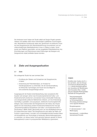 Potentialanalyse der Berliner Designbranche 2010
                                                                                                             2.1 Ziele




Die Verfasser/-innen haben die Studie selbst als Design-Projekt operatio-
nalisiert und wählten dafür einen mehrstufigen qualitativen Forschungsan-
satz. Wesentlicher Ansatzpunkt dabei war, gemeinsam mit Akteuren/-innen
aus der Designbranche eine Standortbestimmung vorzunehmen und mit
unterschiedlichsten Marktteilnehmern/-innen in Dialog zu treten. Somit
wurde eine Plattform geschaffen, auf der eingeladene Marktteilnehmer ihre
Einschätzungen und Erkenntnisse sowie Erfahrungen als Designer und
Designerinnen direkt einfließen lassen konnten.




2       Ziele und Ausgangssituation

2.1     Ziele

Die vorliegende Studie hat zwei zentrale Ziele:
                                                                                     Aufgabe
      » Ermittlung der Stärken und Schwächen der Designbranche
        in Berlin                                                                    Erstellen einer Analyse der StŠ r-
                                                                                     ken und SchwŠ chen der Design-
      » Anwendung der Potentialanalyse, um Ansätze für
                                                                                     wirtschaft der Hauptstadtregion
        Handlungsoptionen zu entwickeln, die der Senatsverwaltung                    fŸ r sŠ mtliche Designdisziplinen
        für Wirtschaft, Technologie und Frauen als Grundlage für                     (mit Ausnahme des Modedesign),
        eine kohärente Designstrategie dienen                                        unter besonderer BerŸc ksichti-
                                                                                     gung der folgenden Wirkungsfelder
Ausgangspunkt der Studie ist die Beobachtung, dass europäische Me-                   innerhalb der Designbranche:
tropolen seit wenigen Jahren das Innovationspotential der Kultur- und                   Innovationspotential
Kreativwirtschaft anerkennen und darüber hinaus strukturelle Förderung                  und Spillover-Effekte
und übergeordnete politische Maßnahmen initiieren, um ihre Entwicklung                  zu Technologiefeldern
nachhaltig zu gestalten und auszubauen. Zahlreiche Forschungsberichte                   (Forschung und Entwicklung)
belegen, dass insbesondere die Designbranche den Status des Impuls-                     sowie digitalen Kulturen
gebers für die Entwicklung anderer Kreativwirtschaftsbranchen hat (vgl.                 Designkompetenz
„Gesamtwirtschaftliche Perspektiven der Kultur- und Kreativwirtschaft in
Deutschland“, BMWi 2009); gleichzeitig kann sie eine Multiplikatorwirkung               Fš rderinstrumente fŸ r den
                                                                                        Marktzugang
für andere Branchen haben. Der Designbranche wird dabei die Rolle und
Funktion zugeschrieben, innovativ und schnittstellenorientiert kreative Ideen           InternationalitŠ t, vergleichbare
mit Kompetenzen aus Technologie im laufenden Wertschöpfungsprozess                      internationale Formate
zu verbinden, um daraus bisher nicht genutzte Optionen gerade im Dienst-
leistungsbereich sowie im produzierenden Mittelstand zu generieren.




                                                                                                                      4
 
