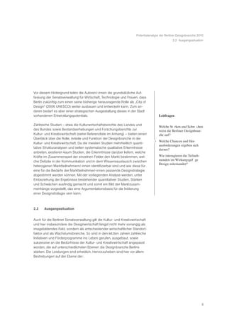 Potentialanalyse der Berliner Designbranche 2010
                                                                                               2.2 Ausgangssituation




Vor diesem Hintergrund teilen die Autoren/-innen die grundsätzliche Auf-
fassung der Senatsverwaltung für Wirtschaft, Technologie und Frauen, dass
Berlin zukünftig zum einen seine bisherige herausragende Rolle als „City of
Design“ (2006 UNESCO) weiter ausbauen und entwickeln kann. Zum an-
deren bedarf es aber einer strategischen Ausgestaltung dieses in der Stadt
vorhandenen Entwicklungspotentials.                                                  Leitfragen

Zahlreiche Studien – etwa die Kulturwirtschaftsberichte des Landes und
                                                                                     Welche StŠ rken und SchwŠ chen
des Bundes sowie Bestandserhebungen und Forschungsberichte zur                       weist die Berliner Designbran-
Kultur- und Kreativwirtschaft (siehe Referenzliste im Anhang) – bieten einen         che auf?
Überblick über die Rolle, Anteile und Funktion der Designbranche in der
                                                                                     Welche Chancen und Her-
Kultur- und Kreativwirtschaft. Da die meisten Studien mehrheitlich quanti-
                                                                                     ausforderungen ergeben sich
tative Strukturanalysen und selten systematische qualitative Erkenntnisse
                                                                                     daraus?
anbieten, existieren kaum Studien, die Erkenntnisse darüber liefern, welche
Kräfte im Zusammenspiel der einzelnen Felder den Markt bestimmen, wel-               Wie interagieren die Teilneh-
che Defizite in der Kommunikation und in dem Wissensaustausch zwischen               menden im WirkungsgefŸ ge
                                                                                     Design miteinander?
heterogenen Marktteilnehmern/-innen identifizierbar sind und wie diese für
eine für die Bedarfe der Marktteilnehmer/-innen passende Designstrategie
abgestimmt werden können. Mit der vorliegenden Analyse werden, unter
Einbeziehung der Ergebnisse bestehender quantitativer Studien, Stärken
und Schwächen ausfindig gemacht und somit ein Bild der Marktzusam-
menhänge vorgestellt, das eine Argumentationsbasis für die Initiierung
einer Designstrategie sein kann.



2.2    Ausgangssituation


Auch für die Berliner Senatsverwaltung gilt die Kultur- und Kreativwirtschaft
und hier insbesondere die Designwirtschaft längst nicht mehr vorrangig als
imagebildendes Feld, sondern als entscheidender wirtschaftlicher Standort-
faktor und als Wachstumsbranche. So sind in den letzten Jahren zahlreiche
Initiativen und Förderprogramme ins Leben gerufen, ausgebaut, sowie
sukzessive an die Bedürfnisse der Kultur- und Kreativwirtschaft angepasst
worden, die auf unterschiedlichsten Ebenen die Designbranche Berlins
stärken. Die Leistungen sind erheblich. Hervorzuheben sind hier vor allem
Bestrebungen auf der Ebene der:




                                                                                                                     5
 