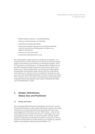 Potentialanalyse der Berliner Designbranche 2010
                                                                                            3.1 Design als Prozess




      » Plattformbildung, Netzwerk- und Messeförderung
      » Stärkung der Binnenstruktur der Teilmärkte
      » Erschließung internationaler Märkte
      » Anpassung monetärer Programme auf die Strukturmerkmale
        und sozio-ökonomischen Bedingungen der Kleinen und
        Mittleren Unternehmen
      » Initiierung von Branchenzentren
      » Coaching der Marktteilnehmer/-innen.


Die Landesinitiative „Projekt Zukunft“ als größtes Kommunikations- und
Förderinstrument der Stadt unterstützt und optimiert die Wachstumsbedin-
gungen durch Initiierung und Förderung von Infrastrukturprojekten. Durch
Co-Finanzierung von Präsentations- und Repräsentations-Plattformen wie
das DMY International Design Festival oder die Showroom-Meile, durch
Förderung von Vernetzungsaktivitäten und Stärkung des Selbstorganisa-
tionspotentials (Internationales Design Zentrum IDZ oder Create Berlin),
durch Beratung von Gründern/-innen und etablierten Unternehmen, aber
auch durch eine rege Öffentlichkeitsarbeit (Auszeichnung Berlin als Unesco
„City of Design“) ist es in den letzten Jahren gelungen, die Designbranche
als gesamte Wertschöpfungskette immer stärker ins Blickfeld der Politik
und der Öffentlichkeit zu rücken.




3       Design: Definitionen,
        Status Quo und Positionen

3.1     Design als Prozess


Über die gängige Betrachtung des Produktdesigns auf der einen und des
Kommunikationsdesigns auf der anderen Seite hinaus spielt für das heutige
Verständnis die zunehmende Betrachtung des Design als Prozess eine
ausschlaggebende Rolle: Bereits seit den 1960er Jahren – etwa seit den
ersten Diskussionen um Design als Forschung – wird Design nicht nur als
die Gestaltung einzelner Dinge und Zeichen begriffen. Vielmehr geraten
Kontexte und Bedingungen komplexer Produktion und Nutzung in den Vor-
dergrund und begründen die heutige Auffassung von Design als „interdiszi-
plinärer und kooperativer Auftrag“ (vgl. Erlhoff 2008, S. 91).


                                                                                                                 6
 