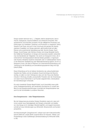 Potentialanalyse der Berliner Designbranche 2010
                                                                                                 3.1 Design als Prozess




Design existiert demnach als „[…] Tätigkeit, etliche akademische, ökono-
mische, ökologische, wissenschaftliche und artistische Einsichten, Wis-
sensbereiche und Ansichten produktiv mit den alltäglichen Prozessen und
Erfahrungen von Artefakten, Systemen und Prozessen zu integrieren“ (ebd.).
Sowohl in der Praxis, als auch in der Forschung sind gerade die interdis-
ziplinären Qualitäten von Design gefordert, gleichzeitig findet auf allen
Ebenen eine zunehmende Spezialisierung statt: Service Design, Event
Design, Social Design oder Interface Design sind einige Beispiele hierfür.
Die Vielfalt der Perspektiven im Design wird besonders deutlich, betrachtet
man die Bandbreite der Tätigkeiten: Sie reicht von Designern/-innen, die in
Unternehmen höchstspezialisiert kleinste Details gestalten, in Agenturen
oder Studios interaktive Systeme entwickeln oder in multidisziplinäre Teams
in den Bereichen Stadtplanung oder Materialentwicklung agieren, bis hin zu
Designern/-innen, die etwa im Rahmen von Unternehmensentwicklung und
-beratung für die Gestaltung von Dienstleistungssystemen tätig sind (vgl.
Erlhoff 2008).

Diese Entwicklung ist für ein tieferes Verständnis der unterschiedlichsten
Aspekte des Feldes und der komplexen Zusammenhänge der Branche
wichtig, vor allem vor dem Hintergrund, dass sich der Fokus des Marktes
mitunter in Richtung virtueller, prozesshafter Produkte oder der Anwendung
von Open-Source Elementen in auf Kunden abgestimmten, individualisier-
ten Dienstleistungen entwickelt.

Ein solch erweiterter Design-Begriff fördert, auch hinsichtlich einer politi-
schen Strategieentwicklung, das Verständnis der Branche. Er schärft den
Blick für die Interaktionsbeziehungen innerhalb der Designdisziplinen wie
auch für die Schnittstellen zu anderen Branchen.



Eine Designbranche – viele Tätigkeitsbereiche


Bei der Kategorisierung einzelner Design-Disziplinen zeigt sich, dass sich
immer wieder neue Spezialgebiete des Designs entwickeln und etablie-
ren. Das Design ist im ständigen Wandel begriffen und reagiert besonders
schnell auf neue Anforderungen aus Wirtschaft, Wissenschaft und Kunden-
perspektive.

Der Branchenbegriff „Designbranche“ umfasst nach dem Kulturwirtschafts-
bericht 2008 des Landes Berlin zunächst Büros für Industrie-, Möbel- und
Produktdesign sowie Grafikdesign (Senatsverwaltung für Wirtschaft 2008,
S. 69).




                                                                                                                      7
 