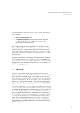 Potentialanalyse der Berliner Designbranche 2010
                                                                                                    3.2 Designszene




Im Rahmen der hier vorliegenden Studie wurden folgende Branchenseg-
mente untersucht:

      » Produkt-/Industriedesign und
      » Visuelle Kommunikation (Kommunikationsdesign, Illustration
        und Grafikdesign, Corporate Design, Ausstellungsdesign,
        Interactiondesign, Interfacedesign)

Nicht integriert wurde der Bereich Mode sowie die Herstellung von Be-
kleidung, Schuhen, Schmuck und Schmiedewaren aus Edelmetallen, die
Ateliers für Textil- und Schmuckdesign. Diese Kategorisierung bedeutet
eine erweiterte Branchenabgrenzung, insbesondere hinsichtlich des Bran-
chenbegriffs „Designbranche“ des Kulturwirtschaftsberichts des Landes
Berlin von 2008.

Parallel zur Bildung neuer Spezialgebiete im Design lässt sich eine strake
Tendenz zu genreübergeifendem Arbeiten innerhalb der Designbranche,
aber auch über verschiedene Kreativbereiche hinweg, erkennen. So ist eine
genaue Trennung der Tätigkeitsprofile kaum möglich. Dieser Tendenz soll
hier Rechnung getragen werden.



3.2     Designszene


Der Begriff „Designszene“ wurde bisher in metropolitanen Kultur- und
Kreativwirtschaftsberichten sowie in Potentialanalysen der Kreativwirtschaft
nicht systematisch verwendet und ist in der Debatte um die Kultur- und
Kreativwirtschaft ein neuer Begriff. Er wurde zum ersten Mal in der Schweiz
(Weckerle, Christoph/Gerig, Manfred/Söndermann, Michael (2007): Krea-
tivwirtschaft Schweiz – Daten, Modelle, Szene. Basel: Birkhäuser Verlag)
angewandt sowie im Sächsischen Kulturwirtschaftsbericht (SMWA 2008).

Die Einführung des Begriffs erscheint angebracht, da Szenen für das Funk-
tionieren des kultur- und kreativwirtschaftlichen Marktgeschehens generell
als sehr wichtig bewertet werden. Außerdem zeigt sich eine Zunahme der
Verwendung des Begriffs „Szene“ im wissenschaftlichen, administrativen,
aber auch gesellschaftlichen Diskurs: Unternehmerische Szenen sind für
die Herausbildung attraktiver Wirtschaftsstandorte relevant und unabding-
bar (Lange 2007). Überträgt man den aus der Soziologie stammenden
Begriff „Szene“ auf das Marktgeschehen in der Kultur- und Kreativwirt-
schaft, so richtet sich der Blick auf das informelle Beziehungsgefüge von
Marktteilnehmern/-innen wie Unternehmern/-innen, Künstlern/-innen und
Multiplikatoren/-innen.



                                                                                                                   8
 