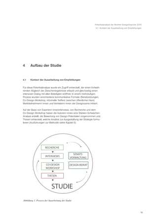 Potentialanalyse der Berliner Designbranche 2010
                                                                      4.1 Kontext der Ausarbeitung von Empfehlungen




4      Aufbau der Studie


4.1    Kontext der Ausarbeitung von Empfehlungen


Für diese Potentialanalyse wurde ein Zugriff entwickelt, der einen fortwäh-
renden Abgleich der Zwischenergebnisse erlaubt und gleichzeitig einen
intensiven Dialog mit allen Beteiligten eröffnet: In einem mehrstufigen
Prozess wurden verschiedene kommunikative Formate (Beiratssitzungen,
Co-Design-Workshop, informelle Treffen) zwischen öffentlicher Hand,
Marktteilnehmern/-innen und Vertretern/-innen der Designszene initiiert.

Auf der Basis von Experten/-inneninterviews, von Recherche und dem
Co-Design-Workshop haben die Autoren/-innen eine Stärken-Schwächen-
Analyse erstellt, die Bewertung von Design-Potentialen vorgenommen und
Thesen entwickelt, welche Ansätze zur Ausgestaltung der Strategie formu-
lieren (Ausführungen zur Methodik siehe Kapitel 5).




                     RECHERCHE

                                                SENATS
                     INTERVIEWS               VERWALTUNG

                      CO DESIGN               DESIGN BEIRAT
                      WORKSHOP

                        THESEN



                            STUDIE
Abbildung 1: Prozess der Ausarbeitung der Studie



                                                                                                                    10
 