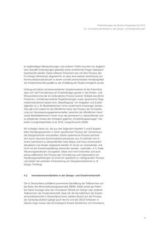 Potentialanalyse der Berliner Designbranche 2010
                                                         4.2 Innovationsverständnis in der Design- und Kreativwirtschaft




In regelmäßigen Beiratssitzungen und anderen Treffen konnten ein Abgleich
über aktuelle Entwicklungen geleistet sowie anstehende Fragen dialogisch
beantwortet werden. Diese reflexive Dimension war mit dem Prozess des
Co-Design-Workshops abgestimmt, so dass eine weitere Verdichtung von
Kommunikationsstrukturen in einem schnell umbrechenden Handlungsfeld
der Kreativwirtschaft parallel zu der Erstellung der Studie ermöglicht wurde.

Hintergrund dieser prozessorientierten Vorgehensweise ist die Erkenntnis,
dass sich die Formulierung von Empfehlungen gerade in der Kreativ- und
Wissensökonomie als ein ambivalenter Prozess erweist: Multiple berufliche
Positionen, schnell wechselnde Projektbindungen sowie dynamische Orga-
nisationsstrukturen lassen eine „Beauftragung“ von Aufgaben und Zustän-
digkeiten an z. B. Marktteilnehmer/-innen zunehmend schwieriger werden.
Dies gilt nicht zuletzt für die öffentliche Hand. Der Prozess der Orchestrie-
rung von Verantwortungsgemeinschaften zwischen der öffentlichen Hand
sowie Marktteilnehmern/-innen muss als permanent zu überprüfender und
zu pflegender Ansatz den Anbeginn jeglicher „Empfehlungsaussage“ mar-
kieren (Lange/Kalandides et al. 2010, Lange/Krusche 2009).

Wir schlagen daher vor, die aus den folgenden Kapiteln 5 und 6 abgelei-
teten Handlungsoptionen in einen spezifischen Prozess der »Governance
der Designbranche« einzubetten. Dieser systemische Prozess zeichnet
sich durch rekursive Kommunikationsstrukturen aus. Er befindet sich in
einem permanent zu überprüfenden beta-Status und muss kontinuierlich
aktualisiert und situativ angepasst werden. Er ist per se »suboptimal« und
nicht mit der Erwartungshaltung verbunden werden, »optimale«, d. h. finale
Steuerungsstrukturen vorzugeben. Diese sind nicht erreichbar und auch
wenig zielführend. Der Prozess der Formulierung und Organisation von
Handlungsempfehlungen ist somit ein spezifisch zu »designender« Prozess
und bedarf der zentralen Einbeziehung von Designkompetenzen (z. B.
Design Thinking).



4.2    Innovationsverständnis in der Design- und Kreativwirtschaft


Die in Deutschland auffallend prominente Darstellung der Teilbranchen auf
der Basis der Wirtschaftszweigsystematik (BMWi 2009) leistet per Defini-
tion keine Aussage über den innovativen Gehalt von Design oder anderen
Teilbranchen der Kreativwirtschaft. Zwar hat die Kerndefinition der Kreativ-
wirtschaftsberichte in Deutschland einen starken Akzent auf den Prozess
der Symbolproduktion gelegt (auch die EU und die OECD kritisieren in
diesem Zuge massiv das technologisch lineare Verständnis von Innovation),




                                                                                                                      11
 