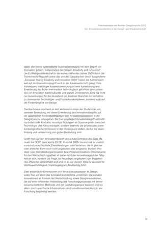 Potentialanalyse der Berliner Designbranche 2010
                                                        4.2 Innovationsverständnis in der Design- und Kreativwirtschaft




dabei aber keine systematische Auseinandersetzung mit dem Begriff von
Innovation geführt. Insbesondere der Slogan „Creativity and Innovation“
der EU-Ratspräsidentschaft in der ersten Hälfte des Jahres 2009 durch die
Tschechische Republik sowie das von der Europäischen Union ausgerufene
„European Year of Creativity and Innovation 2009“ haben die Aufmerksam-
keit auf den Innovationsbegriff auch in der Kreativwirtschaft gelegt. Eine
Konsequenz vielfältiger Auseinandersetzung ist eine Aufweichung und
Erweiterung des früher mehrheitlich technologisch geführten Verständnis-
ses von Innovation durch kulturelle und soziale Dimensionen. Dies hat nicht
nur Auswirkungen für die Akzeptanz der kreativen Branchen im Verhältnis
zu dominanten Technologie- und Produktionskomplexen, sondern auch auf
die Förderfähigkeit von Design.

Darüber hinaus erscheint es den Verfassern/-innen der Studie aber von
zentraler Bedeutung, mit dieser Erweiterung des Innovationsbegriffs auf
die spezifischen Kontextbedingungen von Innovationsprozessen in der
Designbranche einzugehen. Der hier angelegte Innovationsbegriff will nicht
nur individuelle Produkte, neuartige Prototypen im Spannungsfeld zwischen
Technologie und Kunst würdigen, sondern vielmehr die prozessuale sowie
kontextspezifische Dimension in den Vordergrund stellen, die für die Ideen-
findung und -entwicklung von großer Bedeutung sind.

Greift man auf den Innovationsbegriff, der auf die Definition des Oslo-Ma-
nuals der OECD zurückgeht (OECD, Eurostat 2005), bezeichnet Innovation
zunächst neue Produkte, Dienstleistungen oder Verfahren, die in gleicher
oder ähnlicher Form noch nicht angeboten oder eingesetzt wurden (Pro-
dukt- oder Dienstleistungsinnovation bzw. Prozessinnovation). Entscheidend
für den Wertschöpfungseffekt ist dabei nicht der Innovationsgrad der Tätig-
keit an sich, sondern die Frage, ob Neuartiges angeboten oder Bestehen-
des effizienter gehandhabt wird und ob es auf diesem Weg zu gesteigerter
Wettbewerbsfähigkeit, Marktzugang und Markterfolg führt.

Zwei wesentliche Dimensionen von Innovationsprozessen im Design
sollen hier vor allem das Innovationsverständnis umrahmen: Die sozialen
Innovationen als Formen der Wertschöpfung, sowie Designinnovationen,
die auf einer inhärenten Verbindung des Forschungsprozesses mit seiner
wissenschaftlichen Methodik und der Gestaltungspraxis basieren und vor
allem durch spezifische Infrastrukturen der Innovationsentwicklung in der
Forschung begünstigt werden.




                                                                                                                     12
 