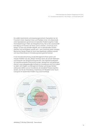 Potentialanalyse der Berliner Designbranche 2010
                                                                         4.2 Innovationsverständnis in der Design- und Kreativwirtschaft




Die zeitlich beschränkte und anwendungsorientierte Teamarbeit, bei der
Forschern/-innen, Experten/-innen und Praktiker/-innen mit unterschiedli-
chem Spezialwissen gemeinsam ein konkretes Problem angehen, findet
ihre Entsprechung in Teilen der Designforschung. Hier ist der wissenschaft-
liche Bezug vom Kontext der Praxis nicht zu trennen: „Forschung durch
Design“ ist einer der zentralen Begriffe, der im internationalen Kontext
diskutiert und mit Projekten erprobt wird – eine Forschung, deren zentrales
Element ein Design-Projekt ist, durch das Hypothesen praktisch erprobt
und neue Erkenntnisse im Innovationsprozess generiert werden.

In der Innovationsforschung und der Management-Praxis setzen sich
mitunter Praktiken wie das „Design Thinking“ durch, die auf den Methoden
und Prozessen der Designforschung beruhen, die insgesamt bedeutsam
zur zukunftsorientierten Erforschung sozialer, ökologischer und genderspe-
zifischer sowie alltagskultureller Kontexte ist. Innovationen sind nicht zuletzt
vor allem dort möglich, wo Management-Denken und Design-Denken
aufeinander treffen und wo Innovationen als komplexer Prozess begriffen
werden, der mit der Entwicklung, Anwendung und Rezeption einer neuen
Lösung für ein bestimmtes Problem eng zusammenhängt.




                                             Informelle
                                             Netzwerke
                Forschungs-
               kooperationen

                                                                         Neue Vergemein-
                                                                     schaftungsformen
                                           SOZIALE
                                         DIMENSION

       Forschungs-
     und Entwicklungs-
         arbeiten                      INNOVATIONEN
                                                                             Spezialisierte
                                                                                 Kräfte
                           TECHNOLOGISCHE              KULTURELLE
                               DIMENSION                DIMENSION




                    Technologische
                                                     Interdisziplinäre
                     Infrastrukturen
                                                     Zusammenarbeit




Abbildung 2: Wichtige Faktoren fŸr Innovationen

                                                                                                                                        14
 
