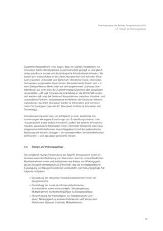 Potentialanalyse der Berliner Designbranche 2010
                                                                                        4.3 Design als Wirkungsgefüge




Zusammenfassend kann man sagen, dass ein solches Verständnis von
Innovation durch interdisziplinäre Zusammenarbeit geprägt ist und gleich-
zeitig spezifische soziale und technologische Infrastrukturen erfordert. Sie
lassen sich insbesondere in den Zwischenbereichen und hybriden Struk-
turen zwischen Universität und Wirtschaft, öffentlicher Hand, informellen
Netzwerken und privatem Raum finden. Beispiele hierfür finden sich u. a.
beim Design Reaktor Berlin oder auf dem sogenannten „Campus Char-
lottenburg“, auf dem etwa die Zusammenarbeit zwischen den ansässigen
Universitäten UdK und TU sowie die Anbindung an die Wirtschaft verbes-
sert werden soll; oder bei bestehen Kooperationen zwischen Industrie- und
universitären Partnern, beispielsweise im Rahmen der Deutsche Telekom
Laboratories, des EICT (European Center for Information and Commun-
cation Technologies) oder des EIT (European Institute of Innovation and
Technology).

Innovationen brauchen also, um erfolgreich zu sein, bestimmte Vor-
aussetzungen wie eigene Forschungs- und Entwicklungsarbeiten oder
-kooperationen sowie andere innovative Quellen wie externe Innovations-
impulse, spezialisierte Mitarbeiter/-innen, informelle Netzwerke oder neue
Vergemeinschaftungsformen. Ausschlaggebend sind die systematische
Befassung mit neuen Lösungen – ob konzeptionellen, formal-ästhetischen,
technischen – und das dabei generierte Wissen.



4.3     Design als Wirkungsgefüge


Die auffallend häufige Verwendung des Begriffs Designszene in den In-
terviews sowie die Bedeutung von Interaktion zwischen unterschiedlichen
Marktteilnehmer/-innen und Institutionen war Anlass, ein Wirkungsgefü-
ge des Designs exemplarisch zu entwickeln, das die kontextspezifische
Ausprägung von Designinnovationen verdeutlicht. Das Wirkungsgefüge hat
folgende Aufgaben:

      » Darstellung der relevanten Interaktionsteilnehmer/-innen der
        Designbranche
      » Darstellung der sozial-räumlichen (Arbeitsräume,
        Schnittstellen) sowie institutionellen (Wissensakteure,
        Multiplikatoren) Kontextbedingungen für Designprozesse
      » Hervorhebung der Kleinteiligkeit der Designbranche und
        deren Abhängigkeit zu anderen Institutionen und temporären
        Plattformen (Messen, Festivals, Multiplikatoren)




                                                                                                                     15
 