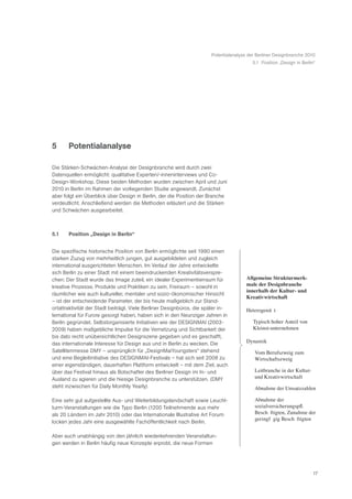 Potentialanalyse der Berliner Designbranche 2010
                                                                                          5.1 Position „Design in Berlin“




5      Potentialanalyse

Die Stärken-Schwächen-Analyse der Designbranche wird durch zwei
Datenquellen ermöglicht: qualitative Experten/-inneninterviews und Co-
Design-Workshop. Diese beiden Methoden wurden zwischen April und Juni
2010 in Berlin im Rahmen der vorliegenden Studie angewandt. Zunächst
aber folgt ein Überblick über Design in Berlin, der die Position der Branche
verdeutlicht. Anschließend werden die Methoden erläutert und die Stärken
und Schwächen ausgearbeitet.



5.1    Position „Design in Berlin“


Die spezifische historische Position von Berlin ermöglichte seit 1990 einen
starken Zuzug von mehrheitlich jungen, gut ausgebildeten und zugleich
international ausgerichteten Menschen. Im Verlauf der Jahre entwickelte
sich Berlin zu einer Stadt mit einem beeindruckenden Kreativitätsverspre-
chen: Der Stadt wurde das Image zuteil, ein idealer Experimentierraum für              Allgemeine Strukturmerk-
kreative Prozesse, Produkte und Praktiken zu sein. Freiraum – sowohl in                male der Designbranche
                                                                                       innerhalb der Kultur- und
räumlicher wie auch kultureller, mentaler und sozio-ökonomischer Hinsicht
                                                                                       Kreativwirtschaft
– ist der entscheidende Parameter, der bis heute maßgeblich zur Stand-
ortattraktivität der Stadt beiträgt. Viele Berliner Designbüros, die später in-        HeterogenitŠ t
ternational für Furore gesorgt haben, haben sich in den Neunziger Jahren in
Berlin gegründet. Selbstorganisierte Initiativen wie der DESIGNMAI (2003-                 Typisch hoher Anteil von
2009) haben maßgebliche Impulse für die Vernetzung und Sichtbarkeit der                   Kleinst-unternehmen
bis dato recht unübersichtlichen Designszene gegeben und es geschafft,
das internationale Interesse für Design aus und in Berlin zu wecken. Die               Dynamik
Satellitenmesse DMY – ursprünglich für „DesignMaiYoungsters“ stehend                       Vom Berufszweig zum
und eine Begleitinitiative des DESIGNMAI-Festivals – hat sich seit 2008 zu                 Wirtschaftszweig
einer eigenständigen, dauerhaften Plattform entwickelt – mit dem Ziel, auch
über das Festival hinaus als Botschafter des Berliner Design im In- und                    Leitbranche in der Kultur-
Ausland zu agieren und die hiesige Designbranche zu unterstützen. (DMY                     und Kreativwirtschaft
steht inzwischen für Daily Monthly Yearly)                                                 Abnahme der Umsatzzahlen

Eine sehr gut aufgestellte Aus- und Weiterbildungslandschaft sowie Leucht-                 Abnahme der
turm-Veranstaltungen wie die Typo Berlin (1200 Teilnehmende aus mehr                       sozialversicherungspfl.
als 20 Ländern im Jahr 2010) oder das Internationale Illustrative Art Forum                BeschŠ ftigten, Zunahme der
                                                                                           geringfŸ gig BeschŠ ftigten
locken jedes Jahr eine ausgewählte Fachöffentlichkeit nach Berlin.

Aber auch unabhängig von den jährlich wiederkehrenden Veranstaltun-
gen werden in Berlin häufig neue Konzepte erprobt, die neue Formen




                                                                                                                        17
 