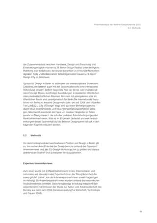 Potentialanalyse der Berliner Designbranche 2010
                                                                                                        5.2 Methodik




der Zusammenarbeit zwischen Handwerk, Design und Forschung und
Entwicklung möglich machen (z. B. Berlin Design Reaktor oder die Hybrid-
Plattform) oder kollaborativ die Brücke zwischen Do-It-Yourself-Methoden,
digitalen Tools und kollaborativer Selbstorganisation bauen (z. B. Open
Design City im Betahaus).

Typisch für Design in Berlin ist außerdem der interdisziplinäre Showroom-
Charakter, der letztlich auch mit der Tourismusbranche eine interessante
Verbindung eingeht: Zeitlich begrenzte Pop-Up-Stores oder multidiszipli-
näre Concept Stores, kurzfristige Ausstellungen in etablierten öffentlichen
oder privatwirtschaftlichen Räumen, Aktionen in Ladengalerien oder im
öffentlichen Raum sind paradigmatisch für Berlin.Die internationale Repu-
tation von Berlin als kreative Designmetropole, die seit 2006 den offiziellen
Titel „UNESCO City of Design“ trägt, wird aus einer Binnenperspektive
durch neue Arbeitsmodelle und neue Wertschöpfungsverfahren getra-
gen. Gleichwohl überdeckt der Hype um kreative Tätigkeiten in Teilen
gerade im Designbereich die mitunter prekären Arbeitsbedingungen der
Marktteilnehmer/-innen. Was es im Einzelnen bedeutet und welche Aus-
wirkungen dieser Sachverhalt auf die Berliner Designszene hat soll in den
folgenden Kapiteln erläutert werden.



5.2    Methodik


Vor dem Hintergrund der beschriebenen Position von Design in Berlin gilt
es, das vorhandene Potential der Designbranche anhand der Experten/-
inneninterviews und des Co-Design-Workshops hin zu prüfen und daraus
ableitend die Stärken und Schwächen herauszuarbeiten.



Experten/-inneninterviews


Zum einen wurde mit 43 Marktteilnehmern/-innen, Intermediären und
nationalen wie internationalen Experten/-innen der Designbranche Inter-
views geführt (siehe Liste der Interviewpartner/-innen sowie Fragebogen
im Anhang). Die Interviewpartner/-innen wurden anhand drei wesentlicher
Strukturmerkmale ermittelt. Diese feingliedrige Einteilung entspricht den
wesentlichen Erkenntnissen der Studie zur Kultur- und Kreativwirtschaft des
Bundes aus dem Jahr 2009 (Senatsverwaltung für Wirtschaft, Technologie
und Frauen 2008).




                                                                                                                    19
 