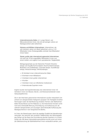 Potentialanalyse der Berliner Designbranche 2010
                                                                                                        5.2 Methodik




        Unternehmerische Zellen, d. h. junge Kleinst- und
        Mikrounternehmer/-innen, die erst seit wenigen Jahren am
        Marktgeschehen aktiv teilnehmen

        Kleinere und Mittlere Unternehmen. Unternehmen, die
        seit mehreren Jahren am Markt teilnehmen und ca. 3-10
        Mitarbeiter/-innen (Festangestellte und/oder freie Mitarbeiter/-
        innen) haben

        Starke, große oder international agierende Unternehmen,
        mit mehr als 10 fest angestellten Mitarbeitern/-innen und
        einem breiten und zugleich hoch spezialisierten Tätigkeitsfeld.

        Befragungssample aus den Bereichen Produkt-/Industrie-
        design und Visuelle Kommunikation (Kommunikationsdesign,
        Illustration und Grafikdesign, Corporate Design, Ausstellungs-
        design, Interactiondesign, Interfacedesign):

        » 20 Vertreter/-innen Unternehmerischer Zellen
        » 8 Vertreter/-innen Mittelstand
        » 5 Vertreter/-innen großer Unternehmen
        » 4 Kunden
        » 5 Vertreter/-innen von öffentlichen Institutionen
        » 6 Internationale Experten/-innen

Ergänzt wurden die Experteninterviews der Unternehmer/-innen mit
Vertretern/-innen von Messen, Berufs- und Interessenverbänden sowie
Verkaufsplattformen.

Die in den Interviews gewonnenen Informationen wurden interpretiert und
anhand von übergeordneten Kategorien gruppiert. Die Häufigkeit einzelner
Nennungen sowie die Identifizierung einzelner Themen oder Maßnahmen
ließen Rückschlüsse auf ihre Relevanz zu. Die Erkenntnisse drücken somit
nicht eine individuelle Meinung, Einschätzung und Auffassung auf, als
vielmehr übergeordnete und sozusagen überindividuelle Auffassung des
Marktgeschehens in der Designbranche Berlins.

Im Fokus der Bewertungen stand die jeweilige Qualität der Interaktionsbe-
ziehungen, die zwischen den einzelnen Teilelementen des Wirkungsgefü-
ges Design auf der Basis der Einschätzung des/der Experten/-in zu beob-
achten war. Mit dieser Interpretationsperspektive konnte somit zum einen
die Selbstverortung der Marktteilnehmer/-innen verdeutlicht werden, zum




                                                                                                                    20
 