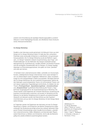 Potentialanalyse der Berliner Designbranche 2010
                                                                                                       5.2 Methodik




anderen eine Einschätzung der jeweiligen Beziehungsqualität zu anderen
Akteuren in einem Marktgefüge (Kunden, der öffentlichen Hand, Konkurrie-
rende, Interessensverbänden).



Co-Design-Workshop


Parallel zu den Interviews wurde gemeinsam mit Akteuren/-innen aus dem
Design ein Co-Design-Workshop initiiert. Er hatte das Ziel, vorhandene
Potentiale sowie strukturelle Schwächen zu identifizieren und gemeinsam
herauszuarbeiten. Der Co-Design-Workshop wurde als Plattform organi-
siert. „Co-Design“ bedeutet in diesem Zusammenhang, dass Frage- und
Problemstellungen mit den Methoden des Designs bearbeitet werden.
Ideengenerierung, Konkretisierung, visuelles Arbeiten und iterative Prozesse
sind die wichtigsten Charakteristika des Co-Designs. Co-Design beteiligt
diejenigen an Entscheidungsprozessen, die später von ihnen „betroffen“
sind oder sein können.

12 Vertreter/-innen unternehmerischer Zellen, Lehrkräfte von Hochschulen,
Kunden, mittelständische Design-Unternehmer/-innen sowie Vertreter/-in-
nen von Global Playern waren eingeladen, Maßnahmen, Ideen und Bewer-
tungen für eine Designstrategie in Berlin auszuarbeiten. Wichtiges Element
des Co-Design-Workshops war die moderierte Gruppenarbeit, welche die
drei heterogen zusammengesetzten Teams mit vorformulierten Thesen und
sich daraus ergebenden Fragestellungen konfrontierte. So bildeten die vier
Thesen „Prototypenthese“, „Spezialisierungsthese“, „Innovationsthese“
und „Akzeptanzthese“ (ausführliche Beschreibung der Thesen s. Kapi-
tel 8) den Ausgangspunkt für die Auseinandersetzung im Workshop. Die
Thesen fassten erste Ergebnisse der Vorarbeit (Recherche, Auswertung der
Experten/-inneninterviews) zusammen und wurden im Workshop auf ihre
Relevanz für die Berliner Designbranche hin geprüft und weiterentwickelt.
Überprüft und diskutiert wurden die Erkenntnisse aus den Experten/-
inneninterviews und aus dem Co-Design-Workshop mit dem Design-Beirat
(siehe Anhang).

                                                                                     Abbildungen 5-7:
Im Folgenden werden die Ergebnisse der Interviews und des Co-Design-
                                                                                     Co-Design-Workshop
Workshops in Stärken und Schwächen der Berliner Designbranche aufge-
                                                                                     (Oben: T. Welter prŠ sentiert
schlüsselt. Die Strukturierung erfolgt anhand der anfangs definierten Kate-          Ergebnisse der Gruppenarbeit.
gorien Produkt-/Industriedesign sowie Visuelle Kommunikation, unterteilt             Mitte: work in progress.
nach Unternehmerischen Zellen, Mittelstand und Internationalen Playern,              Unten: v. links Ð I . Wellmann,
wobei Erkenntnisse zu Stärken und Schwächen, die für alle drei Bereiche              A. Schneider, J. Kiessler, J.
gültig sind, jeweils einleitend zusammengefasst werden.                              Suermann, I. Frey)




                                                                                                                   21
 