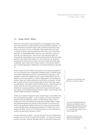 Potentialanalyse der Berliner Designbranche 2010
                                                                                         5.3 Design in Berlin – Stärken




5.3    Design in Berlin – Stärken


Berlin hat in den letzten Jahren zweifelsfrei eine Erfolgsgeschichte erlebt,
was Aufmerksamkeit und Wertschätzung des Designfeldes anbelangt – vor
allem international. Sicherlich tragen große, international agierende Unter-
nehmen wie Triad, Art+Com, Archimedes, Edenspiekermann oder Graft
zu diesem Erfolg bei. Berlins Designszene hat es aber in ihrer Gesamtheit
geschafft, ein eigenwilliges Bild zu zeichnen, das authentisch, aber auch
„schnell, cool, überraschend“ wirkt, wie es in den Interviews heißt. Die
Heterogenität, Kleinteiligkeit und Innovationsbereitschaft der Branche findet
gerade in der Vielfalt, Dezentralität und in den Freiräumen der deutschen
Hauptstadt ihre Entsprechung. Anders als andere Designmetropolen über-
zeugt Berlin durch seinen Low-Fi-Status (Engl. für „mit einfachen Mitteln“),
der von Selbstorganisation, Kollaboration und Experimentierfreude geprägt
ist.

Berliner Design hat viele Stärken aufzuweisen, die Disziplinen-übergreifend
und auch Kreativbranchen-übergreifend Gültigkeit haben und Berlin gegen-
über anderen Metropolen (national und international) positionieren – bei-
spielhaft zu finden bei Projekten wie dem Design Reaktor Berlin oder der
Plattform Jovoto (vgl. Kapitel 10.1. Berliner Fallbeispiele). So behauptet sich
                                                                                       ã Berlin hat wenig Design-Stars.
Berliner Design als „selbstverständliche Kombination aus Eleganz und Bas-
                                                                                        Der Star ist die Szene selbst.Ò *
telei. In keiner anderen Designmetropole gibt es derart viele junge, experi-
mentelle Milieus und kreative Gemeinschaftsstrukturen.“ (Interview) Berliner
Design stehe für eine Prozessorientierung, für große Offenheit und ein
Interesse an Auseinandersetzung. Aufgrund der sozio-ökonomisch günsti-
gen Lebens- und Arbeitsbedingungen werden in Berlin, neue Produkte oder
Arbeitsmodelle entwickelt und getestet.

Stärker als in anderen Designmetropolen werde Design in den Berliner Sze-
nen als Geisteshaltung gelebt – auch in Hinblick auf soziale, ökologische,
politische Herausforderungen. Dadurch erhalte Berliner Design auch im
Ausland eine hohe Authentizität und erkennbare Identität. Berliner Design              ã Wir sind keine Medienstadt wie
gilt spartenübergreifend als gewagt, Position beziehend und Diskurs för-                Hamburg zum Beispiel, aber im
dernd, etwa gegenüber Städten wie München, Hamburg oder Düsseldorf,                     Kommunikatiosdesignbereich und
in denen Design stärker dienstleistungsorientiert ist. In Berlin wird, so die           den Neuen Medien, speziell dort,
Akteure der Stadt, Service mit Innovationsanspruch an der Schnittstelle zu              wo es um Innovation geht, hervor-
anderen künstlerischen Disziplinen vereint.                                             ragend aufgestellt.Ò


So wird mit Design aus Berlin – und das gilt sowohl für das Produkt/Indust-            * Die Zitate entstammen den
riedesign als auch für die Visuelle Kommunikation – eine dynamische Desi-              Experten/-inneninterviews und
gnkultur verbunden. Viele der Befragten geben als besondere Eigenschaft                werden anonym behandelt.




                                                                                                                       22
 