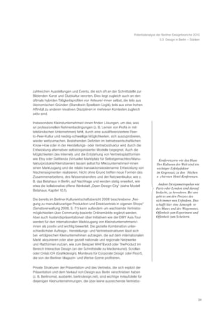 Potentialanalyse der Berliner Designbranche 2010
                                                                                           5.3 Design in Berlin – Stärken




zahlreichen Ausstellungen und Events, die sich oft an der Schnittstelle zur
Bildenden Kunst und Clubkultur verorten. Dies liegt zugleich auch an den
oftmals hybriden Tätigkeitsprofilen von Akteure/-innen selbst, die teils aus
ökonomischen Gründen (Standbein-Spielbein-Logik), teils aus einer hohen
Affinität zu anderen kreativen Disziplinen in mehreren Kontexten zugleich
aktiv sind.

Insbesondere Kleinstunternehmer/-innen finden Lösungen, um das, was
an professionellen Rahmenbedingungen (z. B. Lernen von Profis in mit-
telständischen Unternehmen) fehlt, durch eine ausdifferenziertere Peer-
to-Peer-Kultur und niedrig-schwellige Möglichkeiten, sich auszuprobieren,
wieder wettzumachen. Bestehenden Defiziten im betriebswirtschaftlichen
Know-How oder in der Herstellungs- oder Vertriebsstruktur wird durch die
Entwicklung alternativer selbstorganisierter Modelle begegnet. Auch die
Möglichkeiten des Internets und die Entstehung von Vertriebsplattformen
wie Etsy oder DaWanda (Virtueller Marktplatz für Selbstgemachtes/Manu-                   ã Konferenzorte wie das Haus
fakturprodukte/Kleinstserien) lassen selbst für Mikrounternehmer/-innen                   Der Kulturen der Welt sind ein
einen Marktzugang und die relativ transaktionskostenarme Entwicklung von                  wichtiger Erfolgsfaktor Ð
Nischensegmenten realisieren. Nicht ohne Grund treffen neue Formen des                    im Gegensatz zu den Ÿ blichen
Zusammenarbeitens, des Wissenstransfers und der Netzwerkkultur, wie z.                    nŸ chternen Hotel-Konferenzen.Ò
B. das Betahaus in Berlin, auf Nachfrage und werden stetig erweitert, wie
etwa die kollaborative offene Werkstatt „Open Design City“ (siehe Modell                 ã Andere Designmetropolen wie
                                                                                          Paris oder London sind darauf
Betahaus, Kapitel 10.1).
                                                                                          bedacht, zu bewahren. Bei uns
                                                                                          geht es um den Prozess des
Die bereits im Berliner Kulturwirtschaftsbericht 2008 beschriebene „Nei-                  sich immer neu Erfindens. Das
gung zu manufakturartiger Produktion und Direktvertrieb in eigenen Shops“                 schafft hier eine AtmosphŠ re
(Senatsverwaltung 2008, S. 71) kann außerdem um wachsende Vertriebs-                      des Mutes und des Wagemutes,
möglichkeiten über Community-basierte Onlinemärkte ergänzt werden.                        Offenheit zum Experiment und
Aber auch Auslandspräsentationen über Initiativen wie der DMY Asia Tour                   Offenheit zum Scheitern.Ò
werden für den internationalen Marktzugang von Kleinstunternehmern/-
innen als positiv und wichtig bewertet. Die gezielte Kombination unter-
schiedlichster Auftrags-, Herstellungs- und Vertriebsstrukturen lässt sich
bei erfolgreichen Kleinunternehmen aufzeigen, die auf dem internationalen
Markt akquirieren oder aber gezielt nationale und regionale Netzwerke
und Plattformen nutzen, wie zum Beispiel WHITEvoid oder TheProduct im
Bereich Interactive Design (an der Schnittstelle zu Medienkunst), Scrollan
oder Onlab CH (Grafikdesign), Moniteurs für Corporate Design oder Floor5,
die von der Berliner Magazin- und Werbe-Szene profitieren.

Private Strukturen der Präsentation und des Vertriebs, die sich explizit der
Präsentation und dem Verkauf von Design aus Berlin verschrieben haben
(z. B. Berlinomat, ausberlin, berlindesign.net), sind wichtige Anlaufstelle für
diejenigen Kleinunternehmungen, die über keine ausreichende Vertriebs-




                                                                                                                        24
 