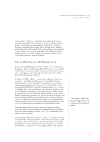 Potentialanalyse der Berliner Designbranche 2010
                                                                                        5.3 Design in Berlin – Stärken




struktur verfügen. Plattformen wie Designerdock oder auch Jovoto.com
avancieren zu nützlichen Intermediären, die sowohl eine Jobvermittlung,
als auch kollektive Ideenentwicklungsprozesse (Ideation) unterstützen.
Die relativ hohe Galeriendichte sowie diverse Concept Stores, die auch
aufwändig gestaltete Bücher, Zeitschriften oder andere visuelle/textbasierte
Formate anbieten sowie eine gut aufgestellte (Web-)Magazinlandschaft
(Liebling, Dummy, der Freitag, Freunde von Freunden, Lodown), führen
innerhalb Berlins zu einer guten Sichtbarkeit.



Kleine und Mittlere Unternehmen (3-10 Mitarbeiter/-innen)


Zu den Kleinen und Mittleren Unternehmen zählen wir hier exemplarisch
Designbüros, die mit ca. 10 fest angestellten Mitarbeitern/-innen aufgestellt
sind. Für diese ist bezeichnend, dass sie oft von einzelnen großen Auftrag-
gebern abhängig sind, manchmal sogar über Schwesterfirmen in West-
deutschland Auftragsflauten abfedern.

Eine Stärke der KMUs in Berlin – insbesondere im Bereich Visuelle Kom-
munikation – sind die flexiblen Strukturen der kleinen Büros, die sehr
gut vernetzt sind, in einem Cross-Over Bereich arbeiten und ein breites
Leistungsangebot aufweisen. Sie bewegen sich am Markt über ein Netz-
werk von freien Mitarbeitern/-innen oder Kooperationspartnern/-innen und
beschäftigen diese meist projektbezogen. Der klassische Mittelstand, wie
er sich in Designmetropolregionen wie Mailand, London oder Paris findet,
ist nicht kennzeichnend für Berlin. Eine Stärke und Chance weisen gleich-
wohl jene Organisationsmodelle auf, in denen sich viele kleine Akteure über
halb-verbindliche Modelle der Zusammenarbeit eine strategisch bessere
                                                                                      ã Die wichtigsten Impulse kom-
Position am Markt sichern und den Vorteil gerade in der interdisziplinären             men fŸ r mich nach wie vor aus
Zusammensetzung der Partner sehen (Bsp.: Designgenossenschaft next at                  der Club- und Party- Szene; sie
e. G. oder sämtliche Gemeinschaftsbüros und Dachmarkenmodelle).                        ist Inspiration und Vernetzung
                                                                                       zugleich.Ò
Beispielhaft wären hier Unternehmen wie die IxDS Interaction Design
Studios (im Bereich Prozessorientiertheit, Prototypenerstellung und Desig-
nforschung) oder das Berliner Büro der Firma Fjord (für mobile and cross-
platform design) zu nennen.

Die Stärke dieser Unternehmen ist, dass sie nicht so sehr unter dem Druck
einer bestimmten, selbst geschaffenen Unternehmenspolitik stehen. Damit
einher gehen das Bedürfnis und die hohe Bereitschaft, über die Funktion
als Dienstleister hinaus in aktuelle Diskurse hineinzuwirken und einer brei-
teren öffentlichen Akzeptanz von Design mit zu verhelfen. Auch scheinen




                                                                                                                     25
 