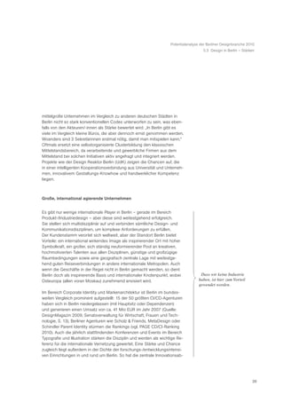 Potentialanalyse der Berliner Designbranche 2010
                                                                                        5.3 Design in Berlin – Stärken




mittelgroße Unternehmen im Vergleich zu anderen deutschen Städten in
Berlin nicht so stark konventionellen Codes unterworfen zu sein, was eben-
falls von den Akteuren/-innen als Stärke bewertet wird: „In Berlin gibt es
viele im Vergleich kleine Büros, die aber dennoch ernst genommen werden.
Woanders sind 3 Sekretärinnen erstmal nötig, damit man mitspielen kann.“
Oftmals ersetzt eine selbstorganisierte Clusterbildung den klassischen
Mittelstandsbereich, da verarbeitende und gewerbliche Firmen aus dem
Mittelstand bei solchen Initiativen aktiv angefragt und integriert werden.
Projekte wie der Design Reaktor Berlin (UdK) zeigen die Chancen auf, die
in einer intelligenten Kooperationsverbindung aus Universität und Unterneh-
men, innovativem Gestaltungs-Knowhow und handwerklicher Kompetenz
liegen.



Große, international agierende Unternehmen


Es gibt nur wenige internationale Player in Berlin – gerade im Bereich
Produkt-/Industriedesign – aber diese sind weitestgehend erfolgreich.
Sie stellen sich multidisziplinär auf und verbinden sämtliche Design- und
Kommunikationsdisziplinen, um komplexe Anforderungen zu erfüllen.
Der Kundenstamm verortet sich weltweit, aber der Standort Berlin bietet
Vorteile: ein international wirkendes Image als inspirierender Ort mit hoher
Symbolkraft, ein großer, sich ständig neuformierender Pool an kreativen,
hochmotivierten Talenten aus allen Disziplinen, günstige und großzügige
Raumbedingungen sowie eine geografisch zentrale Lage mit weitestge-
hend guten Reiseverbindungen in andere internationale Metropolen. Auch
wenn die Geschäfte in der Regel nicht in Berlin gemacht werden, so dient
Berlin doch als inspirierende Basis und internationaler Knotenpunkt, wobei            ã Dass wir keine Industrie
Osteuropa (allen voran Moskau) zunehmend anvisiert wird.                              haben, ist hier zum Vorteil
                                                                                      gewendet worden.Ò
Im Bereich Corporate Identity und Markenarchitektur ist Berlin im bundes-
weiten Vergleich prominent aufgestellt: 15 der 50 größten CI/CD-Agenturen
haben sich in Berlin niedergelassen (mit Hauptsitz oder Dependenzen)
und generieren einen Umsatz von ca. 41 Mio EUR im Jahr 2007 (Quelle:
DesignMagazin 2009, Senatsverwaltung für Wirtschaft, Frauen und Tech-
nologie, S. 13), Berliner Agenturen wie Scholz & Friends, MetaDesign oder
Schindler Parent Identity stürmen die Rankings (vgl. PAGE CD/CI-Ranking
2010). Auch die jährlich stattfindenden Konferenzen und Events im Bereich
Typografie und Illustration stärken die Disziplin und werden als wichtige Re-
ferenz für die internationale Vernetzung gewertet. Eine Stärke und Chance
zugleich liegt außerdem in der Dichte der forschungs-/entwicklungsintensi-
ven Einrichtungen in und rund um Berlin. So hat die zentrale Innovationsab-




                                                                                                                    26
 