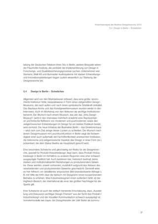 Potentialanalyse der Berliner Designbranche 2010
                                                                                       5.4 Design in Berlin – Schwächen




teilung der Deutschen Telekom ihren Sitz in Berlin, weitere Beispiele wären
die Fraunhofer-Institute, die verstärkt die Implementierung von Design in
Forschungs- und Qualitätssicherungsprozesse suchen. Unternehmen wie
Siemens, Wall AG und Burmester Audiosysteme mit starken Entwicklungs-
und Innovationsabteilungen tragen zudem wesentlich zur Stärkung der
Designbranche bei.



5.4    Design in Berlin – Schwächen


Allgemein wird von den Marktakteuren kritisiert, dass eine große, renom-
mierte Institution fehle, beispielsweise in Form eines zeitgemäßen Design-
Museums, die nach außen und nach innen symbolische Strahlkraft entfaltet.
Das Bauhaus-Archiv und das Kunstgewerbemuseum wurden weder in den
Interviews, noch im Workshop von den Akteuren als wichtige Institutionen
benannt. Der Wunsch nach einem Museum, das wie das „Vitra Design
Museum“ (wird in den Interviews mehrfach erwähnt) eine Repräsentati-
on und kritische Reflexion von modernen und postmodernen sowie den
zeitgenössischen Entwicklungen im Design für ein breites Publikum leistet,
wird vermisst. Die neue Initiative der Illustrative Berlin – das Direktorenhaus
– setzt sich zum Ziel, einige dieser Lücken zu schließen, Der Wunsch nach
einem Designmuseum mit Leuchtturmfunktion in Berlin zeigt die Notwen-
digkeit einer auch außerhalb der Fachöffentlichkeit anerkannten Institution,
die historische und zeitgenössische Aspekte des Design in einer Form (re-)
präsentiert, die dem Status Berlins als Hauptstadt gerecht wird.

Eine besondere Schwäche und gleichzeitig ein Risiko für die Designbran-
che, speziell für Produkt-/Industriedesign, liegt darin, dass Produkt-/Indus-
triedesign in Berlin im Verhältnis zu anderen Regionen eine eher schwach
ausgeprägte Tradition hat. Auch existieren hier, historisch bedingt, keine
starken und institutionalisierten Beziehungen zu produzierendem Gewer-
be. Diese werden, soweit vorhanden, zusätzlich aufgrund des Abbaus des
verarbeitenden und produzierenden Gewerbe geschwächt. Generell wäre
es hier hilfreich, ein detailliertes empirisches Bild (standardisierte Abfrage z.
B. mit Hilfe der IHK) über die faktisch mit Designern/-innen kooperierenden
Betriebe zu erfahren. Was Industriedesigner/-innen außerdem fehlt, ist der
Hightech-Bereich, der international als einer der größten Nachfrager für die
Sparte gilt.

Eine Schwäche ist auch die vielfach benannte Einschätzung, dass „Ausstel-
lung und Diskussion wichtiger Design-Themen“ aus der Sicht des Produkt-/
Industriedesign und der Visuellen Kommunikation schwach ausgeprägt ist.
Vorreitermodelle wie bspw. der Designtransfer der UdK Berlin als kommu-




                                                                                                                       27
 