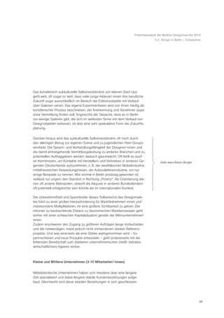 Potentialanalyse der Berliner Designbranche 2010
                                                                                    5.4 Design in Berlin – Schwächen




Das künstlerisch-subkulturelle Selbstverständnis von kleinen Start-Ups
geht weit, oft sogar so weit, dass viele junge Akteure/-innen ihre berufliche
Zukunft sogar ausschließlich im Bereich der Editionsobjekte mit Verkauf
über Galerien sehen. Das eigene Experimentieren wird von ihnen häufig als
künstlerischer Prozess beschrieben, der Anerkennung und Abnehmer quasi
ohne Vermittlung finden soll. Angesichts der Tatsache, dass es in Berlin
nur wenige Galerien gibt, die sich im weitesten Sinne mit dem Verkauf von
Designobjekten befassen, ist dies eine sehr spekulative Form der Zukunfts-
planung.


Darüber hinaus wird das subkulturelle Selbstverständnis oft noch durch
den alleinigen Bezug zur eigenen Szene und zu jugendlichen Peer-Groups
verstärkt. Die Sprach- und Verhandlungsfähigkeit der Designer/-innen und
die damit einhergehende Vermittlungsleistung zu anderen Branchen und zu
potentiellen Auftraggebern werden dadurch geschwächt. Oft fehlt es auch
an Kenntnissen, um Kontakte mit Herstellern und Vertrieben in anderen Ge-              ã latte macchiato designÒ
genden Deutschlands aufzunehmen, z. B. der westfälischen Möbelindustrie,
mittelhessischen Verpackungsriesen, der Autozuliefererindustrie, um nur
einige Beispiele zu nennen. Wer einmal in Berlin ansässig geworden ist,
verlässt nur ungern den Standort in Richtung „Provinz“. Als Orientierung die-
nen oft andere Metropolen, obwohl die Akquise in anderen Bundesländern
oft potentiell erfolgreicher sein könnte als im internationalen Kontext.

Die Unbestimmtheit und Spannbreite dieses Teilbereichs des Designmark-
tes führt zu einer großen Herausforderung für Marktteilnehmer/-innen und
insbesondere Multiplikatoren, ihr eine größere Sichtbarkeit zu geben. Die
mitunter zu beobachtende Distanz zu ökonomischen Marktprozessen geht
einher mit einer schwachen Kapitalsituation gerade der Mikrounternehmer/-
innen.
Zudem erschweren den Zugang zu größeren Aufträgen lange Vorlaufzeiten
und die notwendigen, meist jedoch nicht vorhandenen starken Referenz-
projekte. Und was einerseits als eine Stärke wahrgenommen wird – Ex-
perimentieren und neue Produkte entwickeln – geht andererseits mit der
fehlenden Bereitschaft zum stärkeren unternehmerischen (heißt: betriebs-
wirtschaftlichen) Agieren einher.



Kleine und Mittlere Unternehmen (3-10 Mitarbeiter/-innen)


Mittelständische Unternehmen haben sich meistens über eine längere
Zeit spezialisiert und dabei längere stabile Kundenbeziehungen aufge-
baut. Gleichwohl sind diese stabilen Beziehungen in sich geschlossen




                                                                                                                    29
 
