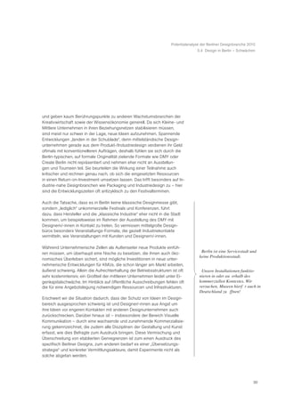 Potentialanalyse der Berliner Designbranche 2010
                                                                                    5.4 Design in Berlin – Schwächen




und geben kaum Berührungspunkte zu anderen Wachstumsbranchen der
Kreativwirtschaft sowie der Wissensökonomie generell. Da sich Kleine- und
Mittlere Unternehmen in ihren Beziehungsnetzen stabilisieren müssen,
sind meist nur schwer in der Lage, neue Ideen aufzunehmen. Spannende
Entwicklungen „landen in der Schublade“, denn mittelständische Design-
unternehmen gerade aus dem Produkt-/Industriedesign verdienen ihr Geld
oftmals mit konventionelleren Aufträgen, deshalb fühlen sie sich durch die
Berlin-typischen, auf formale Originalität zielende Formate wie DMY oder
Create Berlin nicht repräsentiert und nehmen eher nicht an Ausstellun-
gen und Tourneen teil. Sie beurteilen die Wirkung einer Teilnahme auch
kritischer und rechnen genau nach, ob sich die eingesetzten Ressourcen
in einen Return-on-Investment umsetzen lassen. Das trifft besonders auf In-
dustrie-nahe Designbranchen wie Packaging und Industriedesign zu – hier
sind die Entwicklungszeiten oft antizyklisch zu den Festivalterminen.

Auch die Tatsache, dass es in Berlin keine klassische Designmesse gibt,
sondern „lediglich“ unkommerzielle Festivals und Konferenzen, führt
dazu, dass Hersteller und die „klassische Industrie“ eher nicht in die Stadt
kommen, um beispielsweise im Rahmen der Ausstellung des DMY mit
Designern/-innen in Kontakt zu treten. So vermissen mittelgroße Design-
büros besonders Veranstaltungs-Formate, die gezielt Industriekontakte
vermitteln, wie Veranstaltungen mit Kunden und Designern/-innen.

Während Unternehmerische Zellen als Außenseiter neue Produkte einfüh-
ren müssen, um überhaupt eine Nische zu besetzen, die ihnen auch öko-                 ã Berlin ist eine Servicestadt und
                                                                                       keine Produktionsstadt.Ò
nomisches Überleben sichert, sind mögliche Investitionen in neue unter-
nehmerische Entwicklungen für KMUs, die schon länger am Markt arbeiten,
äußerst schwierig. Allein die Aufrechterhaltung der Betriebsstrukturen ist oft        ã Unsere Installationen funktio-
sehr kostenintensiv, ein Großteil der mittleren Unternehmen leidet unter Ei-          nieren in oder au§ erhalb des
genkapitalschwäche. Im Hinblick auf öffentliche Ausschreibungen fehlen oft            kommerziellen Kontextes. Wir
die für eine Angebotslegung notwendigen Ressourcen und Infrastrukturen.               versuchen, Museen hierfŸ r auch in
                                                                                      Deutschland zu š ffnen!Ò
Erschwert wir die Situation dadurch, dass der Schutz von Ideen im Design-
bereich ausgesprochen schwierig ist und Designer/-innen aus Angst um
ihre Ideen vor engeren Kontakten mit anderen Designunternehmen auch
zurückschrecken. Darüber hinaus ist – insbesondere der Bereich Visuelle
Kommunikation – durch eine wachsende und zunehmende Kommerzialisie-
rung gekennzeichnet, die zudem alle Disziplinen der Gestaltung und Kunst
erfasst, wie dies Befragte zum Ausdruck bringen. Diese Vermischung und
Überschreitung von etablierten Genregrenzen ist zum einen Ausdruck des
spezifisch Berliner Designs, zum anderen bedarf es einer „Übersetzungs-
strategie“ und konkreter Vermittlungsakteure, damit Experimente nicht als
solche abgetan werden.




                                                                                                                      30
 