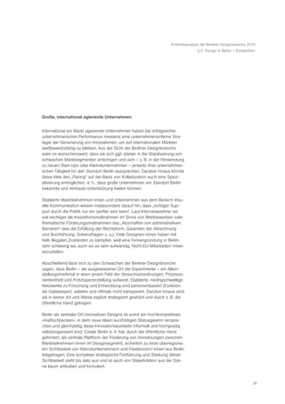 Potentialanalyse der Berliner Designbranche 2010
                                                                                    5.4 Design in Berlin – Schwächen




Große, international agierende Unternehmen


International am Markt agierende Unternehmen haben bei erfolgreicher
unternehmerischer Performance meistens eine unternehmensinterne Stra-
tegie der Generierung von Innovationen, um auf internationalen Märkten
wettbewerbsfähig zu bleiben. Aus der Sicht der Berliner Designbranche
wäre es wünschenswert, dass sie sich ggf. stärker in die Stabilisierung von
schwachen Marktsegmenten einbringen und sich – z. B. in der Hinwendung
zu neuen Start-Ups oder Kleinstunternehmen – jenseits ihrer unternehmeri-
schen Tätigkeit für den Standort Berlin aussprechen. Darüber hinaus könnte
diese Idee des „Pairing“ auf der Basis von Kollaboration auch eine Spezi-
alisierung ermöglichen, d. h., dass große Unternehmen am Standort Berlin
bekannte und vertraute Unterstützung bieten können.

Etablierte Marktteilnehmer/-innen und Unternehmen aus dem Bereich Visu-
elle Kommunikation weisen insbesondere darauf hin, dass „richtiger Sup-
port durch die Politik nur ein sanfter sein kann“. Laut Interviewpartner sei
viel wichtiger als Investitionsmaßnahmen im Sinne von Wettbewerben oder
thematische Förderungsmaßnahmen das „Abschaffen von administrativen
Barrieren“ (wie die Erfüllung der Rechtsform, Garantien der Abrechnung
und Buchführung, Solvenzfragen u. a.). Viele Designer/-innen haben mit
halb illegalen Zuständen zu kämpfen, weil eine Firmengründung in Berlin
sehr schwierig sei, auch sei es sehr aufwändig, Nicht-EU-Mitarbeiter/-innen
anzustellen.

Abschließend lässt sich zu den Schwächen der Berliner Designbranche
sagen, dass Berlin – als ausgewiesener Ort der Experimente – ein Allein-
stellungsmerkmal in eben jenem Feld der Versuchsanordnungen, Prozesso-
rientiertheit und Prototypenerstellung aufweist. Etablierte, niedrigschwellige
Netzwerke zu Forschung und Entwicklung sind personenbasiert (Funktion
als Gatekeeper), selektiv und oftmals nicht transparent. Darüber hinaus sind
sie in keiner Art und Weise explizit strategisch gestützt und durch z. B. die
öffentliche Hand getragen.

Berlin als zentraler Ort innovativen Designs ist somit ein hochkompetitives
«Haifischbecken», in dem neue Ideen kurzfristigen Statusgewinn verspre-
chen und gleichzeitig diese Innovationskontexte informell und hochgradig
selbstorganisiert sind. Create Berlin e. V. hat, durch die öffentliche Hand
gefördert, als zentrale Plattform der Förderung von Vernetzungen zwischen
Marktteilnehmer/-innen im Designsegment, sicherlich zu einer überregiona-
len Sichtbarkeit von Kleinstunternehmern und Freelancern/-innen aus Berlin
beigetragen. Eine komplexe strategische Fortführung und Stärkung dieser
Sichtbarkeit steht bis dato aus und ist auch von Stakeholdern aus der Sze-
ne kaum artikuliert und formuliert.


                                                                                                                    31
 