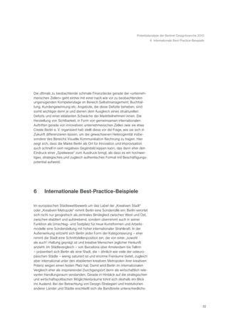 Potentialanalyse der Berliner Designbranche 2010
                                                                                   6 Internationale Best-Practice-Beispiele




Die oftmals zu beobachtende schmale Finanzdecke gerade der «unterneh-
merischen Zellen» geht einher mit einer nach wie vor zu beobachtenden
ungenügenden Kompetenzlage im Bereich Selbstmanagement, Buchhal-
tung, Kundengewinnung etc. Angebote, die diese Defizite beheben, sind
somit wichtiger denn je und dienen dem Ausgleich eines strukturellen
Defizits und einer eklatanten Schwäche der Marktteilnehmer/-innen. Die
Herstellung von Sichtbarkeit, in Form von gemeinsamen internationalen
Auftritten gerade von innovativen unternehmerischen Zellen (wie sie etwa
Create Berlin e. V. organisiert hat) stellt diese vor die Frage, wie sie sich in
Zukunft differenzieren lassen, um der gewachsenen Heterogenität insbe-
sondere des Bereichs Visuelle Kommunikation Rechnung zu tragen. Hier
zeigt sich, dass die Marke Berlin als Ort für Innovation und Improvisation
auch schnell in sein negatives Gegenbild kippen kann, das dann eher den
Eindruck einer „Spielwiese“ zum Ausdruck bringt, als dass es ein hochwer-
tiges, strategisches und zugleich authentisches Format mit Beschäftigungs-
potential aufweist.




6      Internationale Best-Practice-Beispiele

Im europäischen Städtewettbewerb um das Label der „Kreativen Stadt“
oder „Kreativen Metropole“ nimmt Berlin eine Sonderrolle ein: Berlin verortet
sich nicht nur geografisch als zentrales Bindeglied zwischen West und Ost,
zwischen etabliert und aufstrebend, sondern übernimmt auch in seiner
Funktion als Umschlag- und Testplatz für neue Kunstformen und Arbeits-
modelle eine Sonderstellung mit hoher internationaler Strahlkraft. In der
Außenwirkung entzieht sich Berlin jeder Form der Kategorisierung – eher
nimmt die Stadt eine Schnittstellenposition ein, die von einer „sowohl
als auch“-Haltung geprägt ist und kreative Menschen jeglicher Herkunft
anzieht. Im Städtevergleich – von Barcelona über Amsterdam bis Tallinn
– präsentiert sich Berlin als eine Stadt, die – ähnlich wie viele der osteuro-
päischen Städte – wenig saturiert ist und enorme Freiräume bietet, zugleich
aber international unter den etablierten kreativen Metropolen ihrer kreativen
Potenz wegen einen festen Platz hat. Damit wird Berlin im internationalen
Vergleich eher als inspirierender Durchgangsort denn als wirtschaftlich rele-
vanter Handlungsraum verstanden. Gerade in Hinblick auf die strategischen
und wirtschaftspolitischen Möglichkeitsräume lohnt sich deshalb ein Blick
ins Ausland. Bei der Betrachtung von Design-Strategien und Institutionen
anderer Länder und Städte erschließt sich die Bandbreite unterschiedlichs-




                                                                                                                         32
 