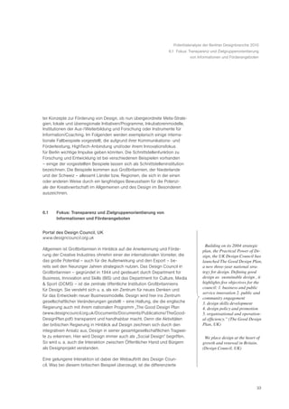 Potentialanalyse der Berliner Designbranche 2010
                                                                    6.1 Fokus: Transparenz und Zielgruppenorientierung
                                                                                von Informationen und Förderangeboten




ter Konzepte zur Förderung von Design, ob nun übergeordnete Meta-Strate-
gien, lokale und überregionale Initiativen/Programme, Inkubatorenmodelle,
Institutionen der Aus-/Weiterbildung und Forschung oder Instrumente für
Information/Coaching. Im Folgenden werden exemplarisch einige interna-
tionale Fallbeispiele vorgestellt, die aufgrund ihrer Kommunikations- und
Förderleistung, HighTech-Anbindung und/oder ihrem Innovationsfokus
für Berlin wichtige Impulse geben könnten. Die Schnittstellenfunktion zu
Forschung und Entwicklung ist bei verschiedenen Beispielen vorhanden
– einige der vorgestellten Beispiele lassen sich als Schnittstelleninstitution
bezeichnen. Die Beispiele kommen aus Großbritannien, der Niederlande
und der Schweiz – allesamt Länder bzw. Regionen, die sich in der einen
oder anderen Weise durch ein langfristiges Bewusstsein für die Potenzi-
ale der Kreativwirtschaft im Allgemeinen und des Design im Besonderen
auszeichnen.



6.1    Fokus: Transparenz und Zielgruppenorientierung von
       Informationen und Förderangeboten


Portal des Design Council, UK
www.designcouncil.org.uk
                                                                                       Ò Building on its 2004 strategic
Allgemein ist Großbritannien in Hinblick auf die Anerkennung und Förde-                 plan, the Practical Power of De-
rung der Creative Industries ohnehin einer der internationalen Vorreiter, die           sign, the UK Design Council has
das große Potential – auch für die Außenwirkung und den Export – be-                    launched The Good Design Plan,
reits seit den Neunziger Jahren strategisch nutzen. Das Design Council in               a new three-year national stra-
Großbritannien – gegründet in 1944 und gesteuert durch Department for                   tegy for design. Defining good
Business, Innovation and Skills (BIS) und das Department for Culture, Media             design as Ô sustainable designÕ , it
& Sport (DCMS) – ist die zentrale öffentliche Institution Großbritanniens               highlights five objectives for the
für Design. Sie versteht sich u. a. als ein Zentrum für neues Denken und                council: 1. business and public
                                                                                        service innovation 2. public and
für das Entwickeln neuer Businessmodelle. Design wird hier ins Zentrum
                                                                                        community engagement
gesellschaftlicher Veränderungen gestellt – eine Haltung, die die englische             3. design skills development
Regierung auch mit ihrem nationalen Programm „The Good Design Plan                      4. design policy and promotion
(www.designcouncil.org.uk/Documents/Documents/Publications/TheGood-                     5. organisational and operation-
DesignPlan.pdf) transparent und handhabbar macht. Denn die Aktivitäten                  al efficiency.” (The Good Design
der britischen Regierung in Hinblick auf Design zeichnen sich durch den                 Plan, UK)
integrativen Ansatz aus, Design in seiner gesamtgesellschaftlichen Tragwei-
te zu erkennen. Hier wird Design immer auch als „Social Design“ begriffen.             ã We place design at the heart of
So wird u. a. auch die Interaktion zwischen Öffentlicher Hand und Bürgern               growth and renewal in Britain.Ó
als Designprojekt verstanden.                                                           (Design Council, UK)

Eine gelungene Interaktion ist dabei der Webauftritt des Design Coun-
cil. Was bei diesem britischen Beispiel überzeugt, ist die differenzierte




                                                                                                                        33
 