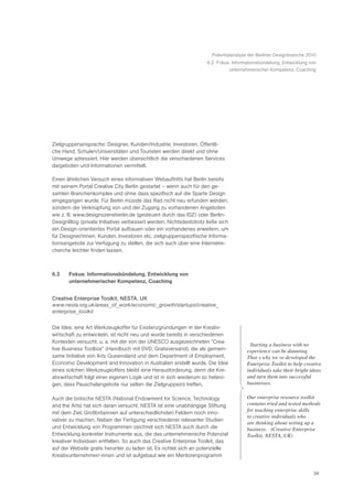 Potentialanalyse der Berliner Designbranche 2010
                                                                    6.2 Fokus: Informationsbündelung, Entwicklung von
                                                                             unternehmerischer Kompetenz, Coaching




Zielgruppenansprache: Designer, Kunden/Industrie, Investoren, Öffentli-
che Hand, Schulen/Universitäten und Touristen werden direkt und ohne
Umwege adressiert. Hier werden übersichtlich die verschiedenen Services
dargeboten und Informationen vermittelt.

Einen ähnlichen Versuch eines informativen Webauftritts hat Berlin bereits
mit seinem Portal Creative City Berlin gestartet – wenn auch für den ge-
samten Branchenkomplex und ohne dass spezifisch auf die Sparte Design
eingegangen wurde. Für Berlin müsste das Rad nicht neu erfunden werden,
sondern die Verknüpfung von und der Zugang zu vorhandenen Angeboten
wie z. B. www.designszeneberlin.de (gesteuert durch das IDZ) oder Berlin-
DesignBlog (private Initiative) verbessert werden. Nichtsdestotrotz ließe sich
ein Design-orientiertes Portal aufbauen oder ein vorhandenes erweitern, um
für Designer/innen, Kunden, Investoren etc. zielgruppenspezifische Informa-
tionsangebote zur Verfügung zu stellen, die sich auch über eine Internetre-
cherche leichter finden lassen.



6.2    Fokus: Informationsbündelung, Entwicklung von
       unternehmerischer Kompetenz, Coaching


Creative Enterprise Toolkit, NESTA, UK
www.nesta.org.uk/areas_of_work/economic_growth/startups/creative_
enterprise_toolkit


Die Idee, eine Art Werkzeugkoffer für Existenzgründungen in der Kreativ-
wirtschaft zu entwickeln, ist nicht neu und wurde bereits in verschiedenen
Kontexten versucht, u. a. mit der von der UNESCO ausgezeichneten “Crea-
                                                                                      Ò Starting a business with no
tive Business Toolbox” (Handbuch mit DVD, Gratisversand), die als gemein-              experience can be daunting.
same Initiative von Arts Queensland und dem Department of Employment,                  ThatÕ s why weÕ ve developed the
Economic Development and Innovation in Australien erstellt wurde. Die Idee             Enterprise Toolkit to help creative
eines solchen Werkzeugkoffers bleibt eine Herausforderung, denn die Kre-               individuals take their bright ideas
ativwirtschaft folgt einer eigenen Logik und ist in sich wiederum so hetero-           and turn them into successful
gen, dass Pauschalangebote nur selten die Zielgruppe(n) treffen.                       businesses.

Auch die britische NESTA (National Endowment for Science, Technology                  Our enterprise resource toolkit
and the Arts) hat sich daran versucht. NESTA ist eine unabhängige Stiftung            contains tried and tested methods
                                                                                      for teaching enterprise skills
mit dem Ziel, Großbritannien auf unterschiedlichsten Feldern noch inno-
                                                                                      to creative individuals who
vativer zu machen. Neben der Fertigung verschiedener relevanter Studien
                                                                                      are thinking about setting up a
und Entwicklung von Programmen zeichnet sich NESTA auch durch die                     business.Ó (Creative Enterprise
Entwicklung konkreter Instrumente aus, die das unternehmerische Potenzial             Toolkit, NESTA, UK)
kreativer Individuen entfalten. So auch das Creative Enterprise Toolkit, das
auf der Website gratis herunter zu laden ist. Es richtet sich an potenzielle
Kreativunternehmer/-innen und ist aufgebaut wie ein Mentorenprogramm


                                                                                                                      34
 